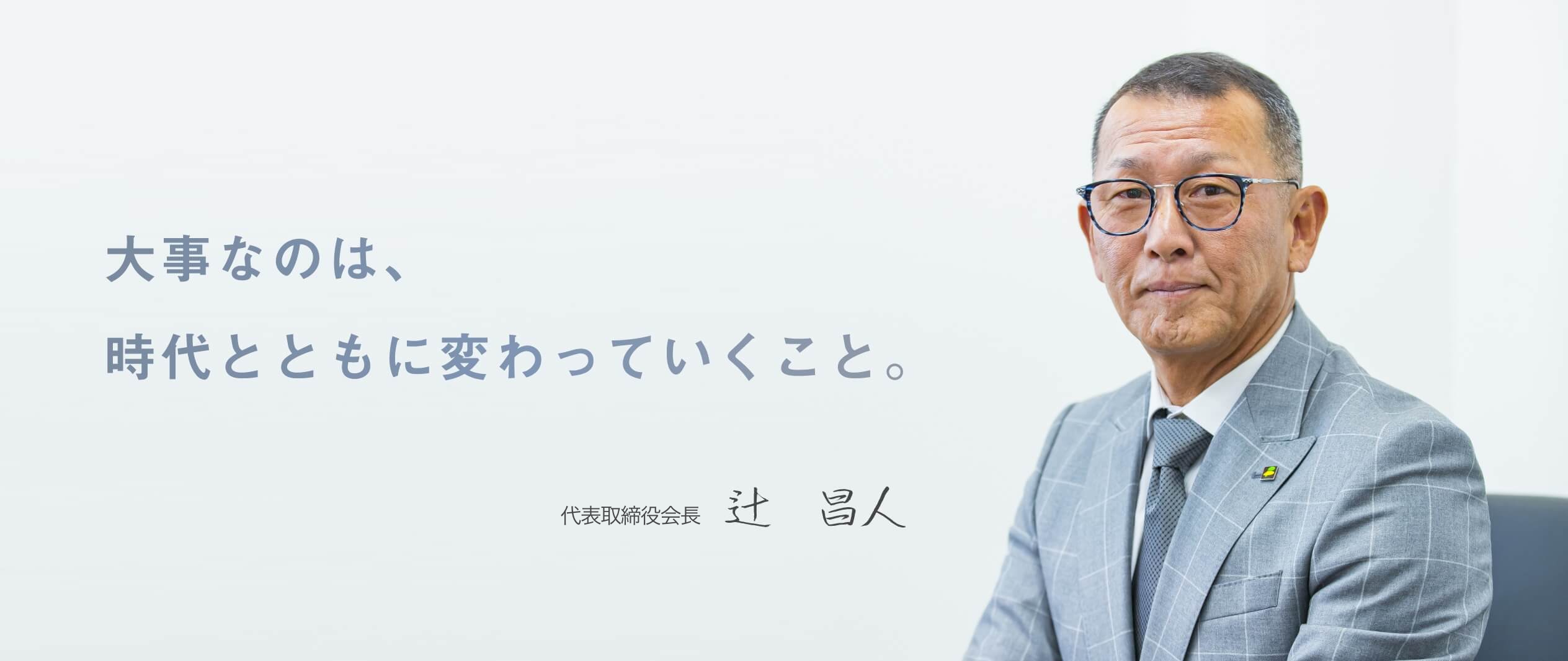 大事なのは、時代とともに変わっていくこと。 代表取締役 辻　昌人