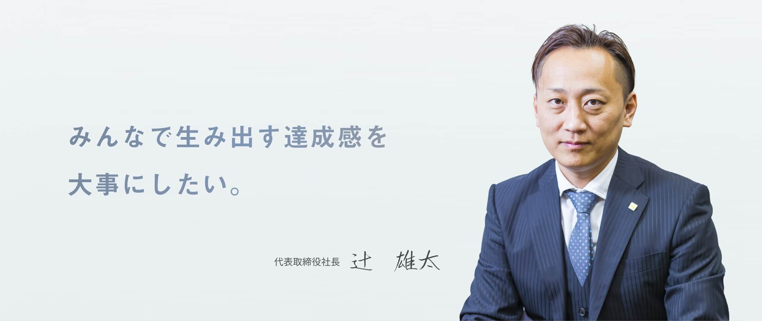 みんなで生み出す達成感を大事にしたい。 代表取締役社長 辻　雄太